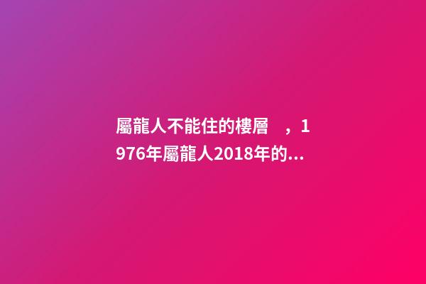 屬龍人不能住的樓層，1976年屬龍人2018年的貴人屬相運勢及運程詳解
